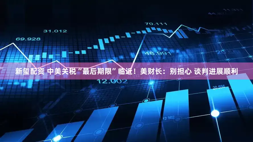 新玺配资 中美关税“最后期限”临近！美财长：别担心 谈判进展顺利