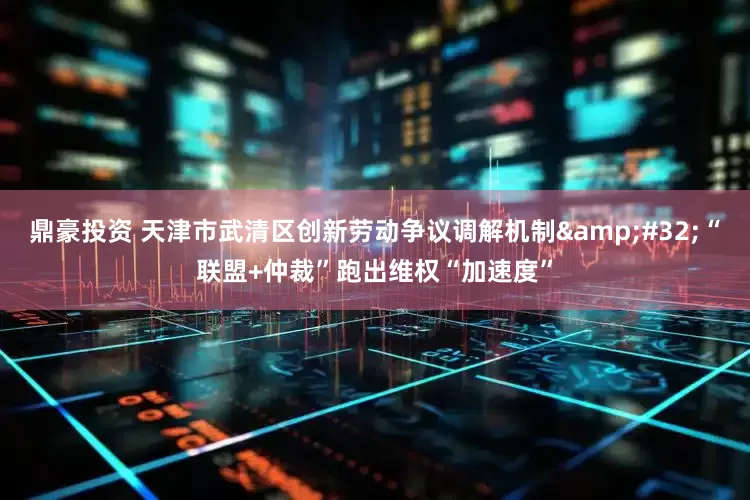 鼎豪投资 天津市武清区创新劳动争议调解机制 “联盟+仲裁”跑出维权“加速度”