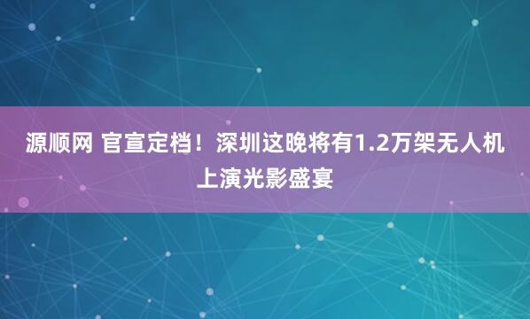 源顺网 官宣定档！深圳这晚将有1.2万架无人机上演光影盛宴