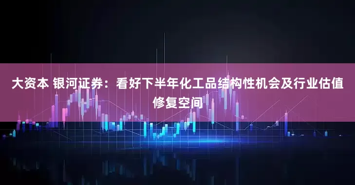 大资本 银河证券：看好下半年化工品结构性机会及行业估值修复空间