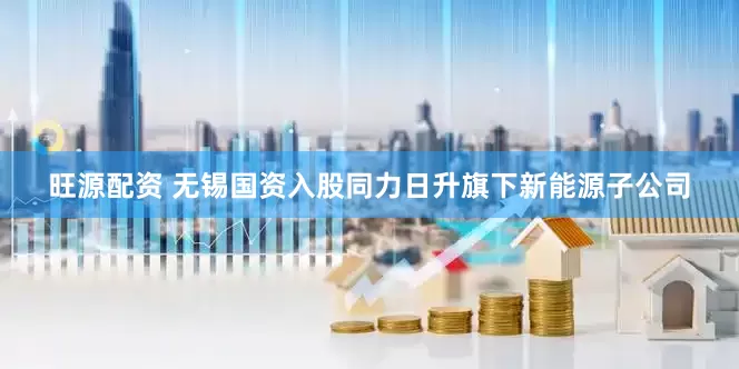 旺源配资 无锡国资入股同力日升旗下新能源子公司