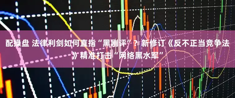 配操盘 法律利剑如何直指“黑剧评”？新修订《反不正当竞争法》精准打击“网络黑水军”