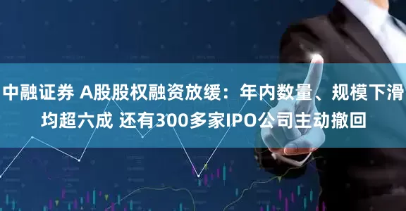 中融证券 A股股权融资放缓：年内数量、规模下滑均超六成 还有300多家IPO公司主动撤回