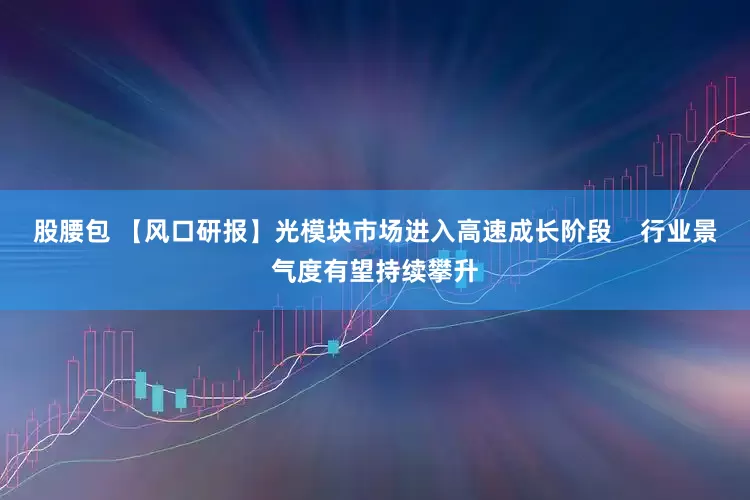 股腰包 【风口研报】光模块市场进入高速成长阶段    行业景气度有望持续攀升